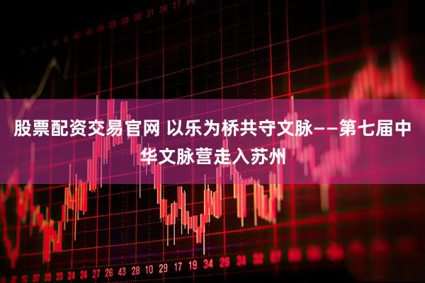 股票配资交易官网 以乐为桥共守文脉——第七届中华文脉营走入苏州