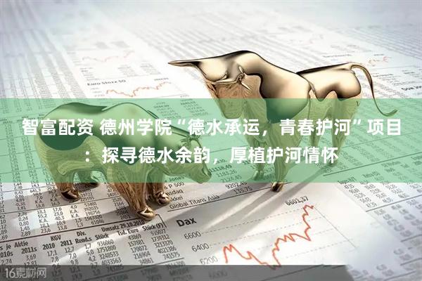 智富配资 德州学院“德水承运,青春护河”项目:探寻德水余韵,厚植护河情怀